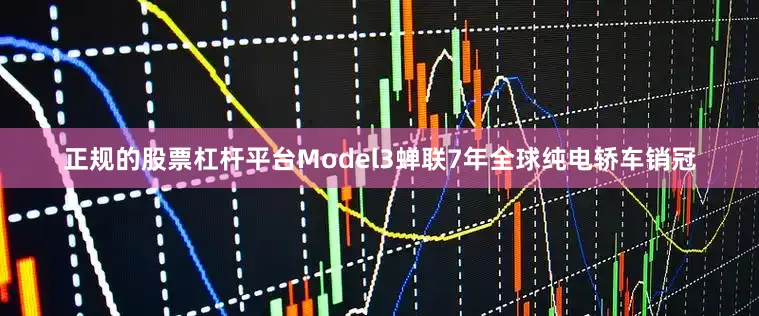 正规的股票杠杆平台Model3蝉联7年全球纯电轿车销冠