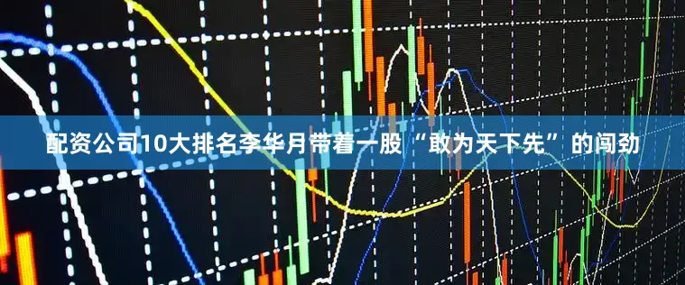 配资公司10大排名李华月带着一股 “敢为天下先” 的闯劲
