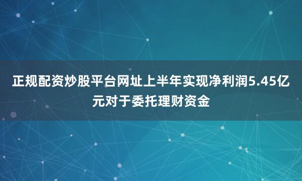 正规配资炒股平台网址上半年实现净利润5.45亿元对于委托理财资金