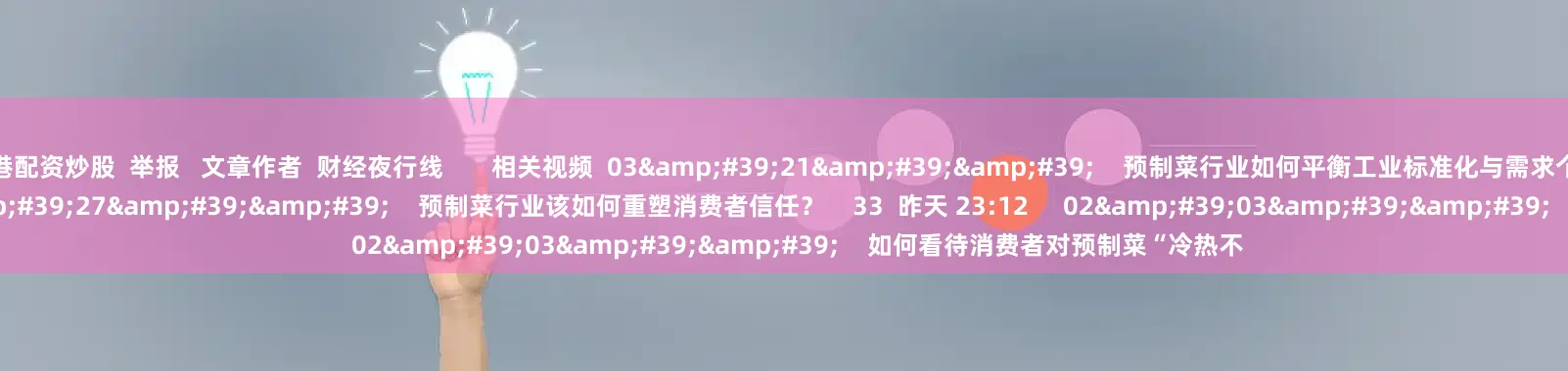 香港配资炒股  举报   文章作者  财经夜行线       相关视频  03&#39;21&#39;&#39;    预制菜行业如何平衡工业标准化与需求个性化？    42  昨天 23:13     01&#39;27&#39;&#39;    预制菜行业该如何重塑消费者信任？    33  昨天 23:12     02&#39;03&
