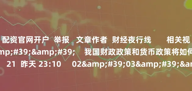 配资官网开户  举报   文章作者  财经夜行线       相关视频  01&#39;24&#39;&#39;    我国财政政策和货币政策将如何增强政策合力？    21  昨天 23:10     02&#39;03&#39;&#39;    未来我国财政政策有哪些发力点？    18  昨天 23:08     01&#39;39&a