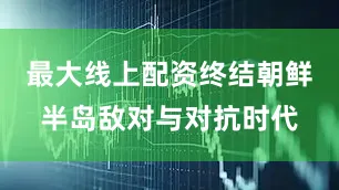 最大线上配资终结朝鲜半岛敌对与对抗时代